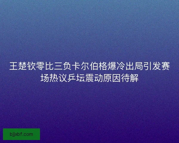 王楚钦零比三负卡尔伯格爆冷出局引发赛场热议乒坛震动原因待解