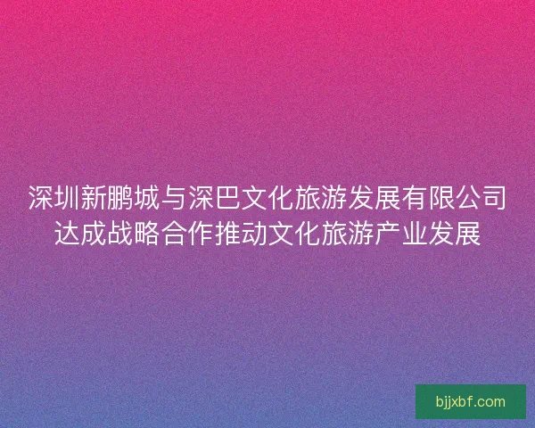 深圳新鹏城与深巴文化旅游发展有限公司达成战略合作推动文化旅游产业发展