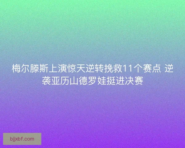 梅尔滕斯上演惊天逆转挽救11个赛点 逆袭亚历山德罗娃挺进决赛
