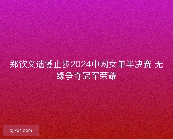 郑钦文遗憾止步2024中网女单半决赛 无缘争夺冠军荣耀