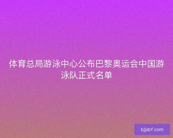 体育总局游泳中心公布巴黎奥运会中国游泳队正式名单