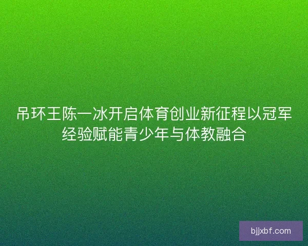 吊环王陈一冰开启体育创业新征程以冠军经验赋能青少年与体教融合