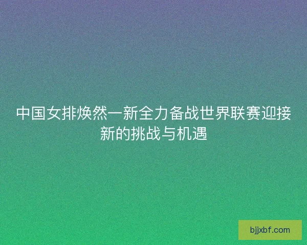 中国女排焕然一新全力备战世界联赛迎接新的挑战与机遇