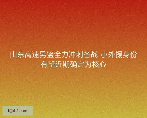 山东高速男篮全力冲刺备战 小外援身份有望近期确定为核心 山东高速男篮全力冲刺备战 小外援身份有望近期确定为核心