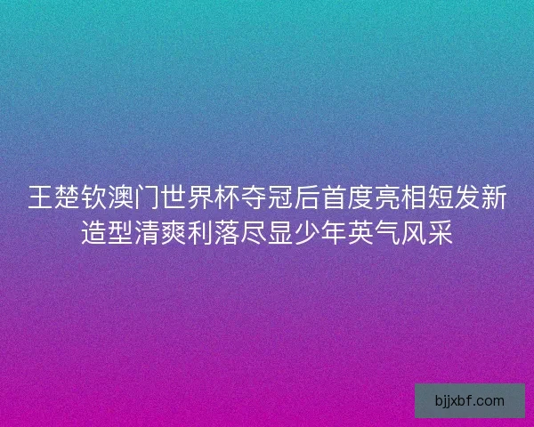 王楚钦澳门世界杯夺冠后首度亮相短发新造型清爽利落尽显少年英气风采 王楚钦澳门世界杯夺冠后首度亮相短发新造型清爽利落尽显少年英气风采