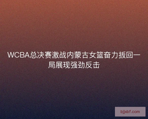 WCBA总决赛激战内蒙古女篮奋力扳回一局展现强劲反击 WCBA总决赛激战内蒙古女篮奋力扳回一局展现强劲反击