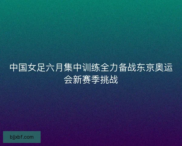 中国女足六月集中训练全力备战东京奥运会新赛季挑战 中国女足六月集中训练全力备战东京奥运会新赛季挑战