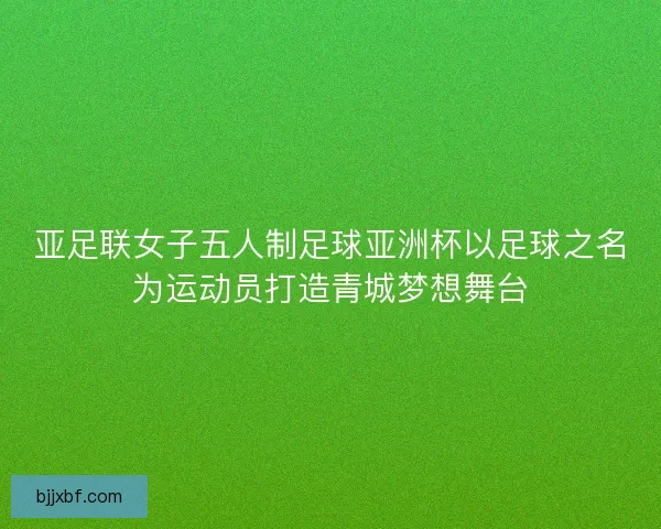 亚足联女子五人制足球亚洲杯以足球之名为运动员打造青城梦想舞台