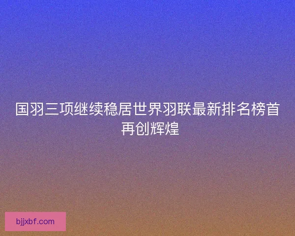国羽三项继续稳居世界羽联最新排名榜首 再创辉煌