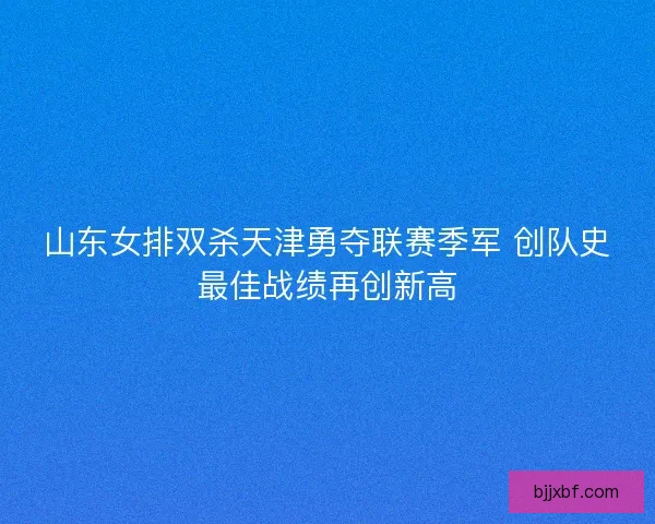 山东女排双杀天津勇夺联赛季军 创队史最佳战绩再创新高