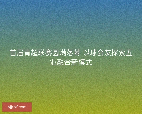 首届青超联赛圆满落幕 以球会友探索五业融合新模式