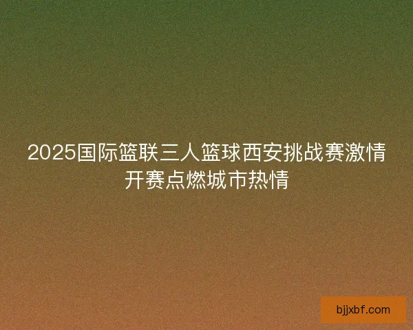 2025国际篮联三人篮球西安挑战赛激情开赛点燃城市热情