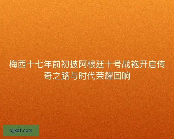 梅西十七年前初披阿根廷十号战袍开启传奇之路与时代荣耀回响