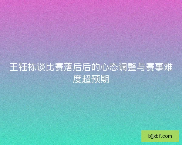 王钰栋谈比赛落后后的心态调整与赛事难度超预期 王钰栋谈比赛落后后的心态调整与赛事难度超预期