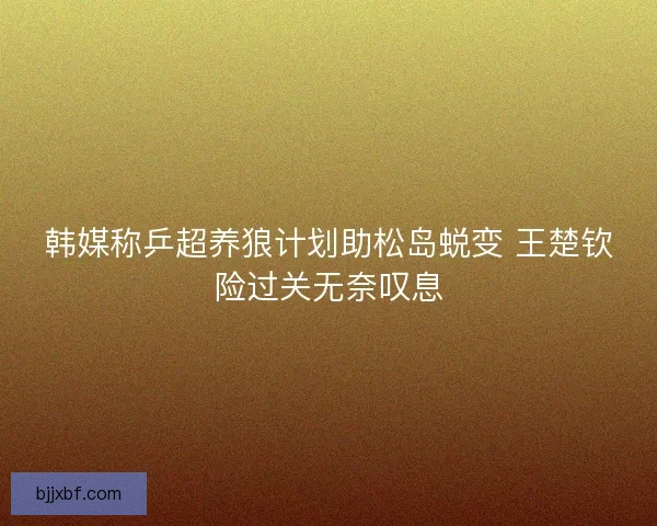 韩媒称乒超养狼计划助松岛蜕变 王楚钦险过关无奈叹息 韩媒称乒超养狼计划助松岛蜕变 王楚钦险过关无奈叹息
