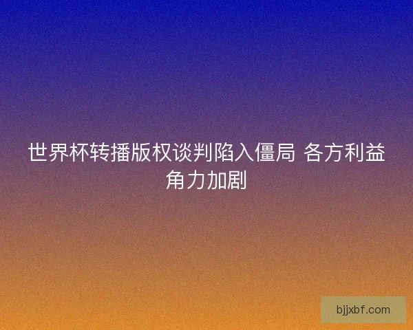世界杯转播版权谈判陷入僵局 各方利益角力加剧
