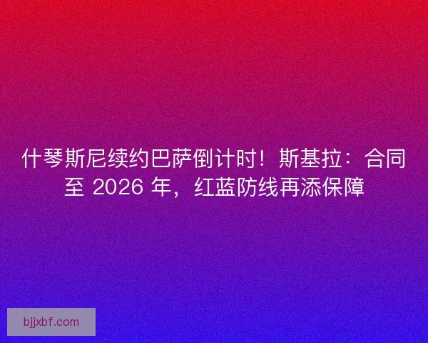 什琴斯尼续约巴萨倒计时！斯基拉：合同至 2026 年，红蓝防线再添保障