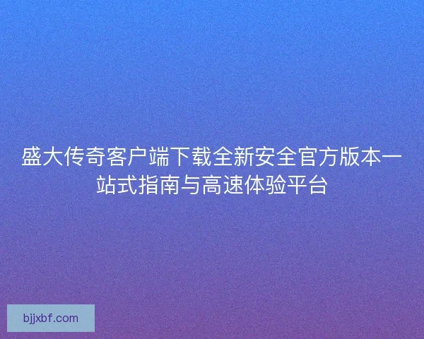 盛大传奇客户端下载全新安全官方版本一站式指南与高速体验平台