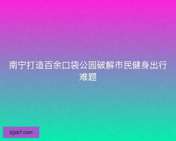 南宁打造百余口袋公园破解市民健身出行难题