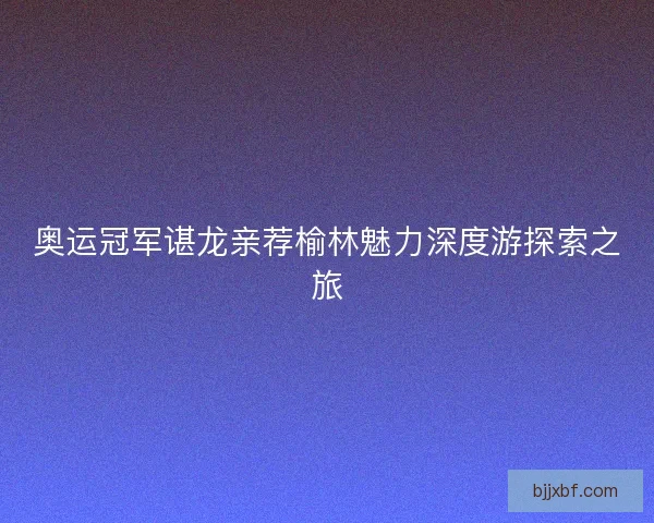 奥运冠军谌龙亲荐榆林魅力深度游探索之旅