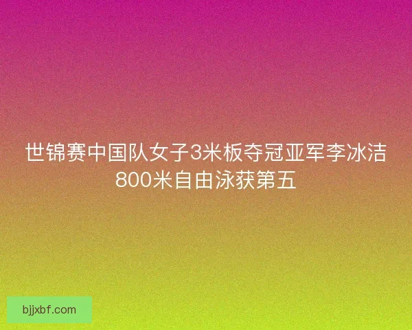 世锦赛中国队女子3米板夺冠亚军李冰洁800米自由泳获第五