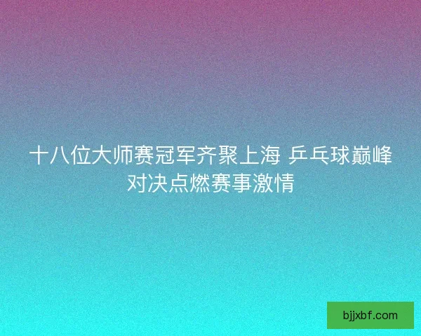 十八位大师赛冠军齐聚上海 乒乓球巅峰对决点燃赛事激情