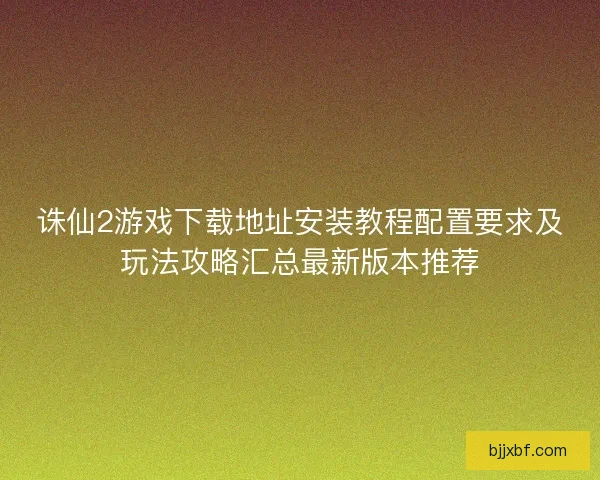 诛仙2游戏下载地址安装教程配置要求及玩法攻略汇总最新版本推荐