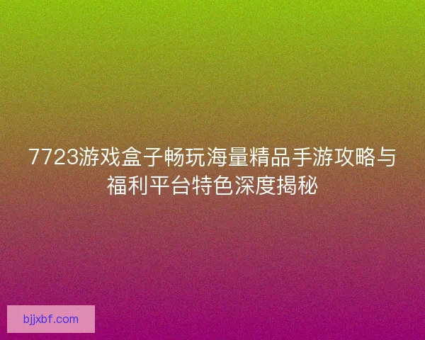 7723游戏盒子畅玩海量精品手游攻略与福利平台特色深度揭秘