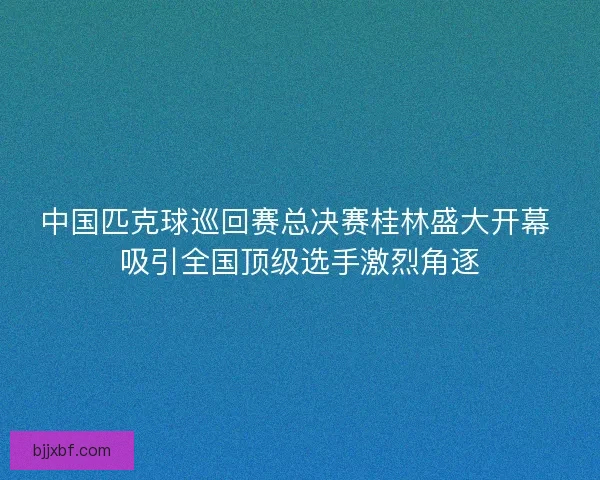 中国匹克球巡回赛总决赛桂林盛大开幕 吸引全国顶级选手激烈角逐