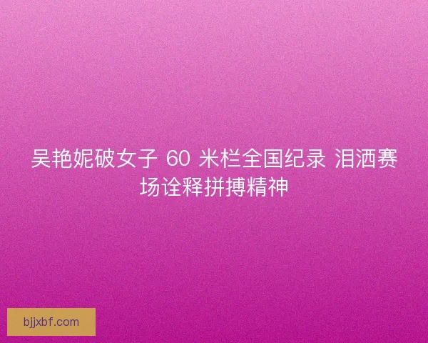 吴艳妮破女子 60 米栏全国纪录 泪洒赛场诠释拼搏精神