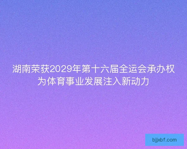 湖南荣获2029年第十六届全运会承办权为体育事业发展注入新动力 湖南荣获2029年第十六届全运会承办权为体育事业发展注入新动力