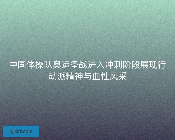 中国体操队奥运备战进入冲刺阶段展现行动派精神与血性风采 中国体操队奥运备战进入冲刺阶段展现行动派精神与血性风采